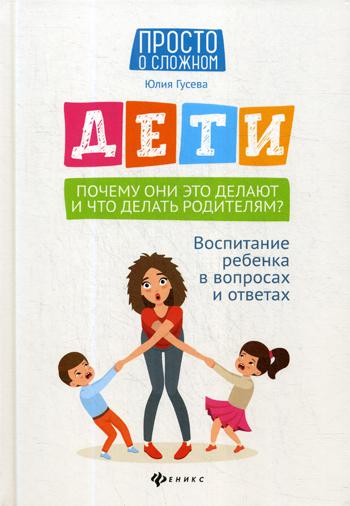 Дети. Почему они это делают и что делать родителям?: воспитание ребенка в вопросах и ответах