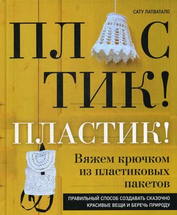 Пластик! Пластик! Вяжем крючком из пластиковых пакетов: правильный способ создавать сказочно красивые вещи и беречь природу