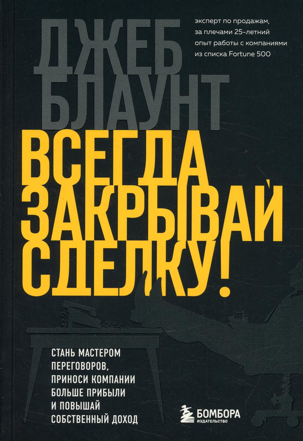 Всегда закрывай сделку! Стань мастером переговоров, приноси компании больше прибыли и повышай собственный доход