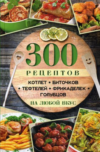 300 рецептов котлет, биточков, тефтелей, фрикаделек, голубцов на любой вкус