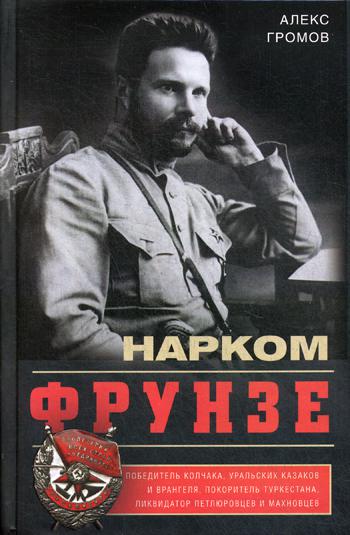 Нарком Фрунзе. Победитель Колчака, уральских казаков и Врангеля, покоритель Туркестана, ликвидатор петлюровцев и махновцев