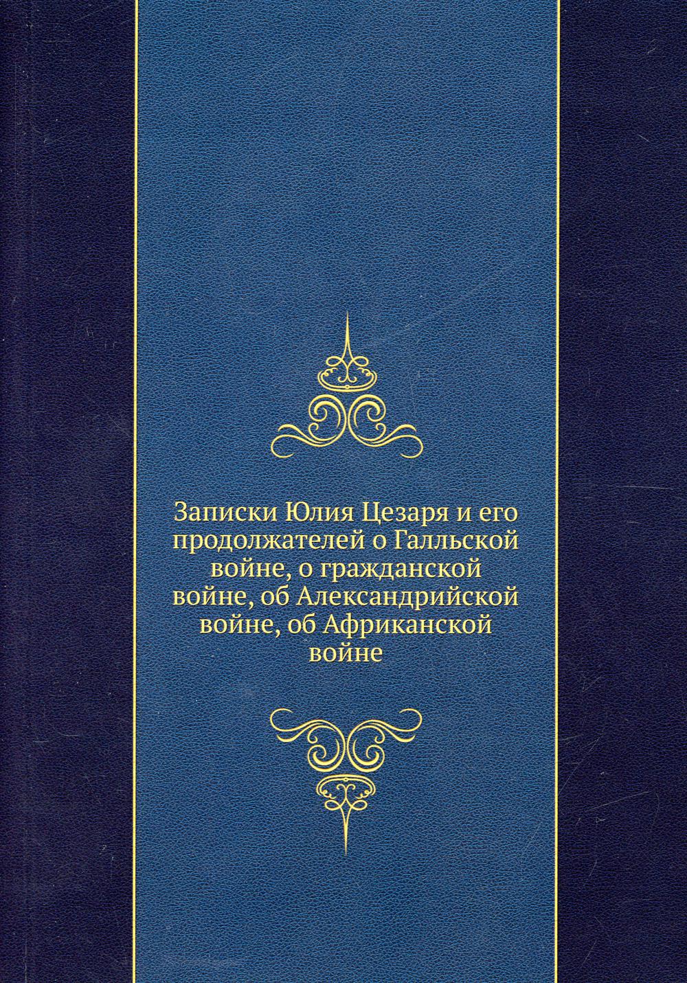 Записки Юлия Цезаря и его продолжателей о Галльской войне, о гражданской войне, об Александрийской войне, об Африканской войне. (репринтное изд.)