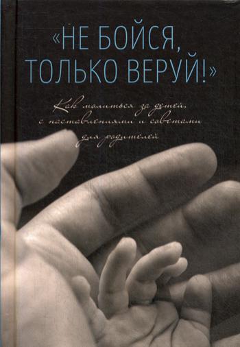 Не бойся, только веруй! Как молиться за детей, с наставлениями и советами для родителей