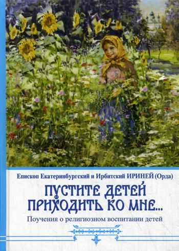 Пустите детей приходить ко Мне... Поучения о религиозном воспитании детей. Епископ Екатеринбургский и Ирбитский Ириней (Орда). 3-е изд