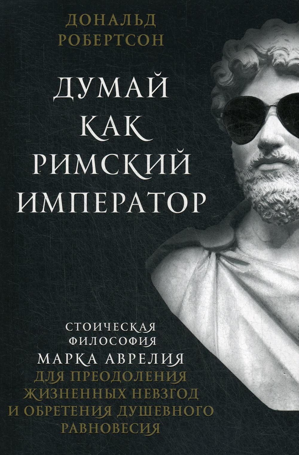 Думай как римский император. Стоическая философия Марка Аврелия для преодоления жизненных невзгод и обретения душевного равновесия