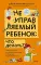 Неуправляемый ребенок: что делать? Реальный метод для любящих родителей, которые уже перепробовали все